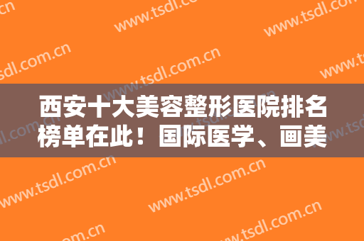 西安十大美容整形医院排名榜单在此！国际医学、画美、艺星前三超抢手!