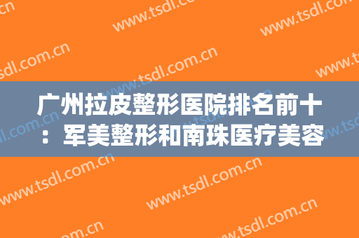 广州拉皮整形医院排名前十：军美整形和南珠医疗美容诊所成功上榜！(广州正规十大整形医院)