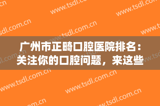 广州市正畸口腔医院排名：关注你的口腔问题，来这些医院看看吧！(广州矫牙最好的正规医院)