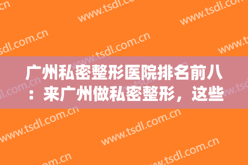 广州私密整形医院排名前八：来广州做私密整形，这些医院你要知道！(广州整形哪家医院好)