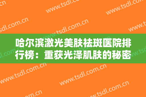 哈尔滨激光美肤祛斑医院排行榜：重获光泽肌肤的秘密就在这里，为您做参考！