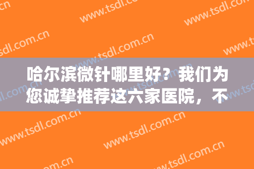 哈尔滨微针哪里好？我们为您诚挚推荐这六家医院，不妨来看看！(哈尔滨市第一医院针灸科)
