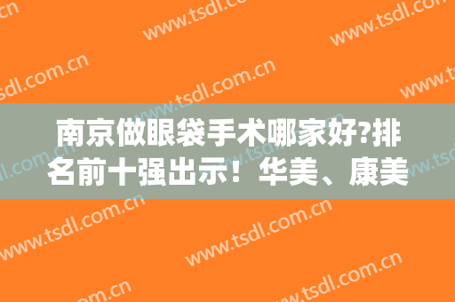 南京做眼袋手术哪家好?排名前十强出示！华美、康美、施尔美谁是前列(南京哪家整形医院去眼袋最好)
