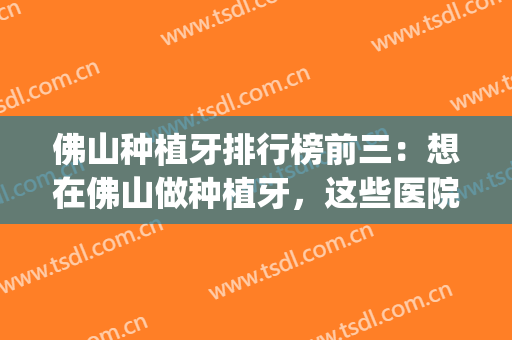 佛山种植牙排行榜前三：想在佛山做种植牙，这些医院你得认识！(佛山植牙一般多少钱)