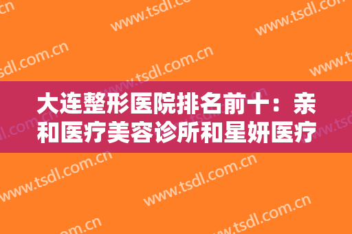 大连整形医院排名前十：亲和医疗美容诊所和星妍医疗美容诊所成功上榜！