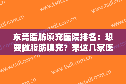 东莞脂肪填充医院排名：想要做脂肪填充？来这几家医院助您圆梦！(广州脂肪填充医院排名)