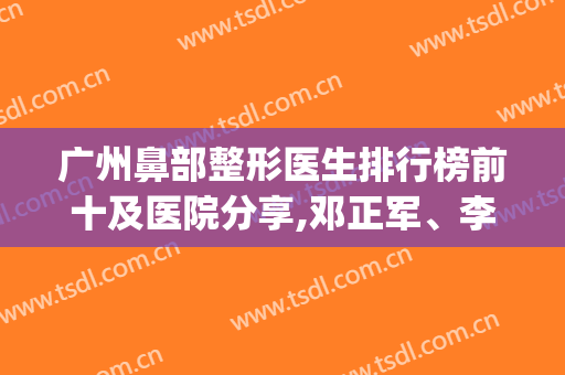 广州鼻部整形医生排行榜前十及医院分享,邓正军、李政祐技术强强强(广州鼻整形专家)