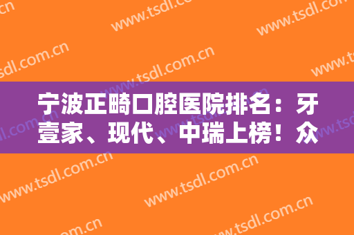 宁波正畸口腔医院排名：牙壹家、现代、中瑞上榜！众多网友高分推荐，快来看！