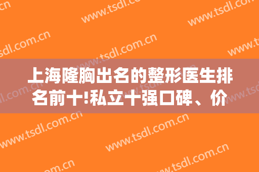 上海隆胸出名的整形医生排名前十!私立十强口碑、价格集聚见证实力(上海隆胸好的医生)