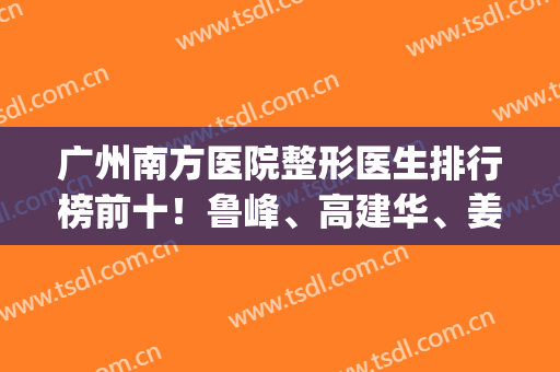 广州南方医院整形医生排行榜前十！鲁峰、高建华、姜平预约攻略附上(广州南方医院整形科姜平)