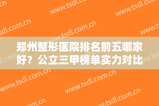 郑州整形医院排名前五哪家好？公立三甲榜单实力对比，都是高人气科室！