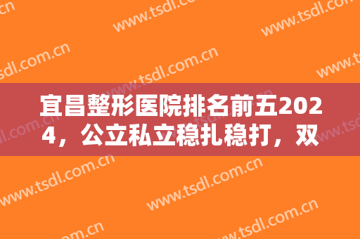 宜昌整形医院排名前五2024，公立私立稳扎稳打，双眼皮和隆鼻等双双擅长！