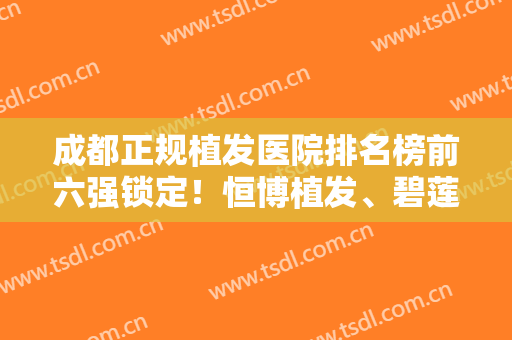 成都正规植发医院排名榜前六强锁定！恒博植发、碧莲盛纷纷上榜！发友们有福啦