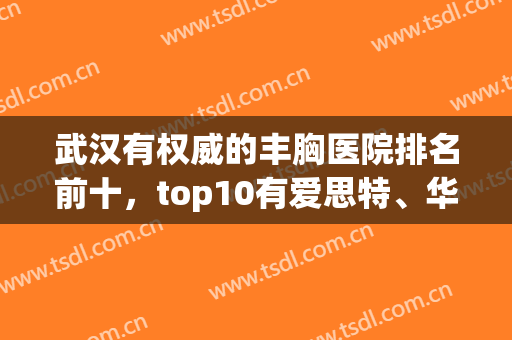 武汉有权威的丰胸医院排名前十，top10有爱思特、华美、亚韩等连锁坐诊，口碑不跌!