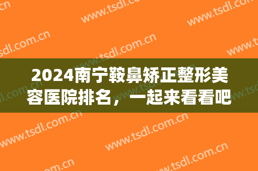 2024南宁鞍鼻矫正整形美容医院排名，一起来看看吧！(南宁鼻整形好的医院)