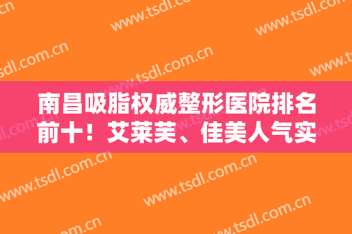南昌吸脂权威整形医院排名前十！艾莱芙、佳美人气实力双在线！报价一览