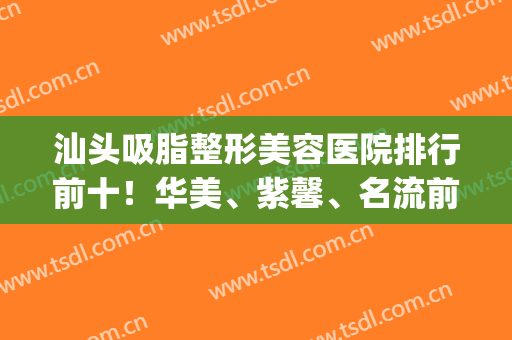 汕头吸脂整形美容医院排行前十！华美、紫馨、名流前三甲！价格看过来(汕尾整形美容哪家好)