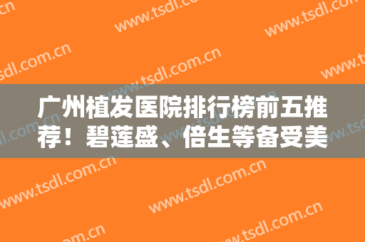 广州植发医院排行榜前五推荐！碧莲盛、倍生等备受美誉！发友赶紧收藏起来