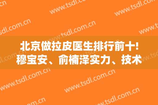 北京做拉皮医生排行前十!穆宝安、俞楠泽实力、技术了解|好预约吗?