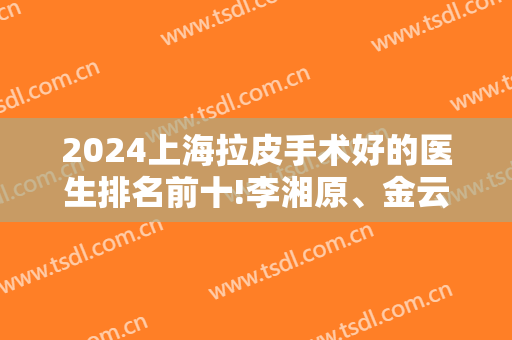 2024上海拉皮手术好的医生排名前十!李湘原、金云波、张余光一一对比!