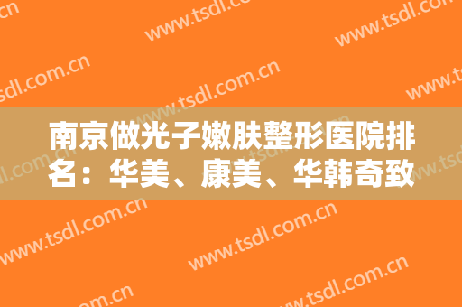 南京做光子嫩肤整形医院排名：华美、康美、华韩奇致入围前三！这几家技术效果好！