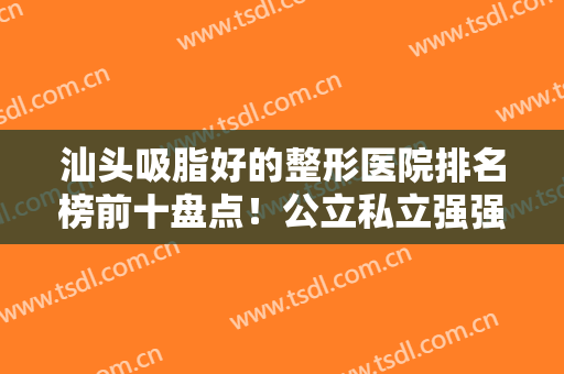 汕头吸脂好的整形医院排名榜前十盘点！公立私立强强联合，实力口碑都不错