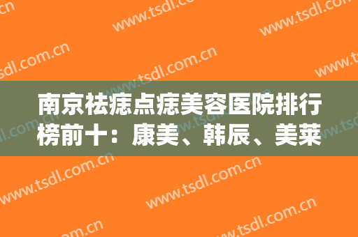 南京祛痣点痣美容医院排行榜前十：康美、韩辰、美莱等，都是正规医院|选择更安心！