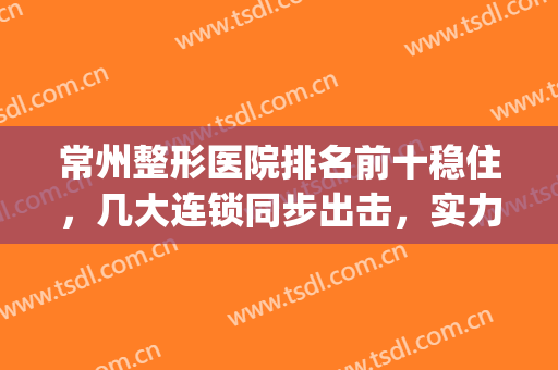 常州整形医院排名前十稳住，几大连锁同步出击，实力难辨高低？(常州正规整形医院排名)