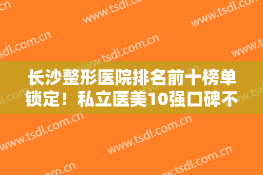 长沙整形医院排名前十榜单锁定！私立医美10强口碑不一！前三有鹏爱、爱思特…