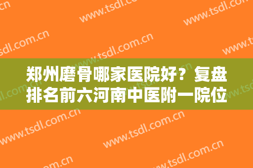 郑州磨骨哪家医院好？复盘排名前六河南中医附一院位居榜一，其他也多了解！