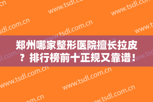 郑州哪家整形医院擅长拉皮？排行榜前十正规又靠谱！华领、郑大二院个个名气大