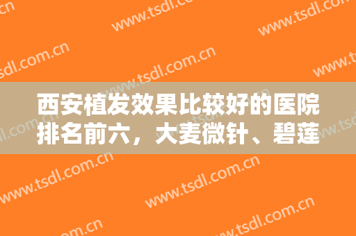 西安植发效果比较好的医院排名前六，大麦微针、碧莲盛等大咖云集，不靠运气靠实力！