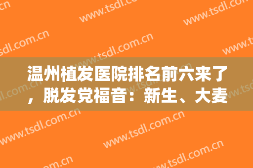 温州植发医院排名前六来了，脱发党福音：新生、大麦等技术看得到！(温州哪家医院植发效果好?)