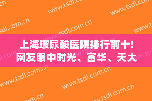上海玻尿酸医院排行前十!网友眼中时光、富华、天大这top10性价比高(上海玻尿酸除皱哪家医院好)