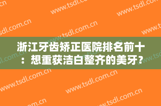 浙江牙齿矫正医院排名前十：想重获洁白整齐的美牙？这些医院为您排忧解难！