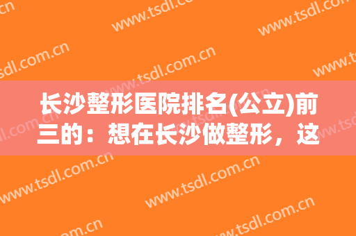 长沙整形医院排名(公立)前三的：想在长沙做整形，这些医院你需要知道！