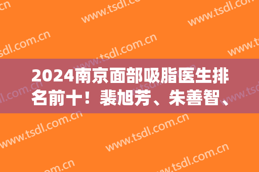 2024南京面部吸脂医生排名前十！裴旭芳、朱善智、张让虎|价格横评(南京吸脂整形价格)