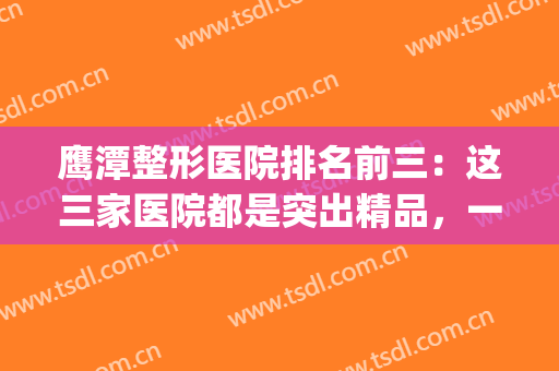 鹰潭整形医院排名前三：这三家医院都是突出精品，一起来看看吧！(鹰潭整容医院有吗)