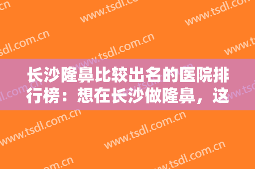 长沙隆鼻比较出名的医院排行榜：想在长沙做隆鼻，这些榜单你一定要看看！