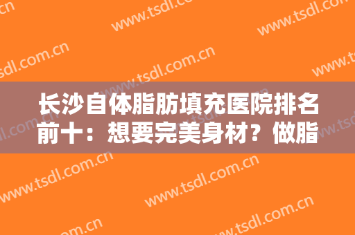 长沙自体脂肪填充医院排名前十：想要完美身材？做脂肪填充就看这些医院！