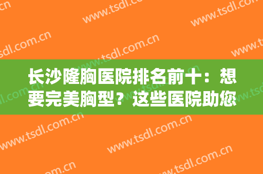 长沙隆胸医院排名前十：想要完美胸型？这些医院助您美梦成真！(长沙隆胸整形医院排名)