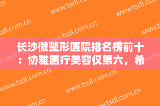 长沙微整形医院排名榜前十：协雅医疗美容仅第六，希美医疗美容仅第五，猜猜其他都有哪些？