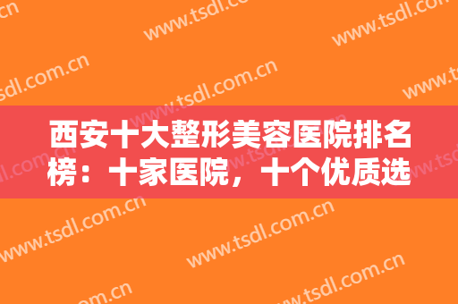西安十大整形美容医院排名榜：十家医院，十个优质选择！一定不会让你失望！