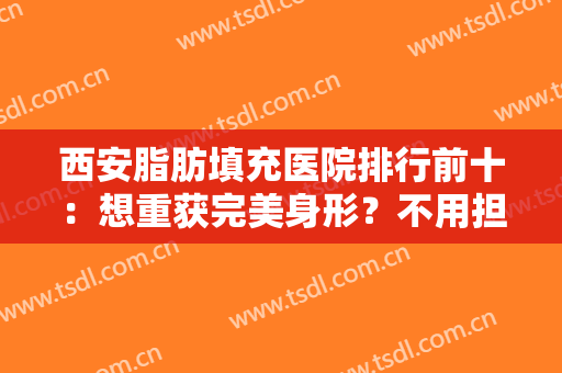 西安脂肪填充医院排行前十：想重获完美身形？不用担心，这些医院助您成功！
