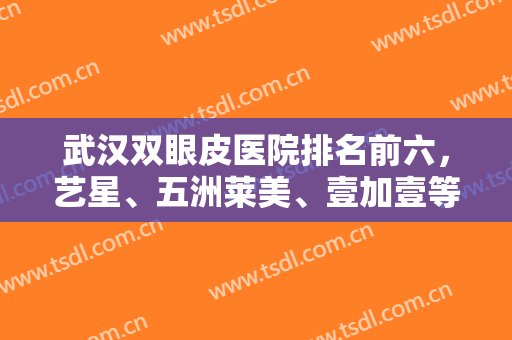 武汉双眼皮医院排名前六，艺星、五洲莱美、壹加壹等都来对比，实力可嘉~