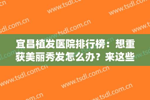 宜昌植发医院排行榜：想重获美丽秀发怎么办？来这些医院助您圆梦！(最近的植发医院)