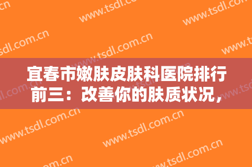 宜春市嫩肤皮肤科医院排行前三：改善你的肤质状况，为您的肌肤保驾护航！