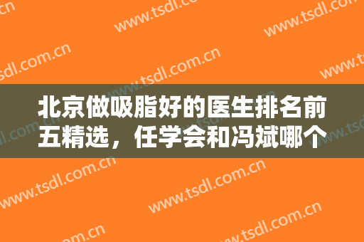 北京做吸脂好的医生排名前五精选，任学会和冯斌哪个好？价格透明发布！