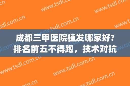 成都三甲医院植发哪家好?排名前五不得跑，技术对抗谁更好？(成都专业植发医院星级排行)