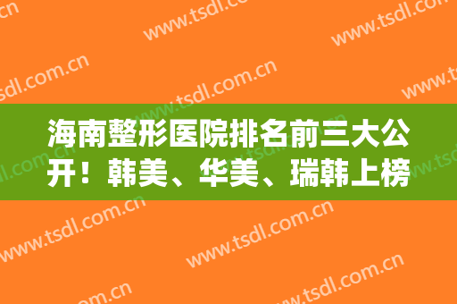 海南整形医院排名前三大公开！韩美、华美、瑞韩上榜！点击速览~(海南有名的整形美容医院)
